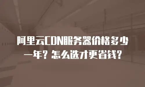 阿里云CDN服务器价格多少一年？怎么选才更省钱？