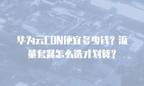 华为云CDN便宜多少钱？流量套餐怎么选才划算？