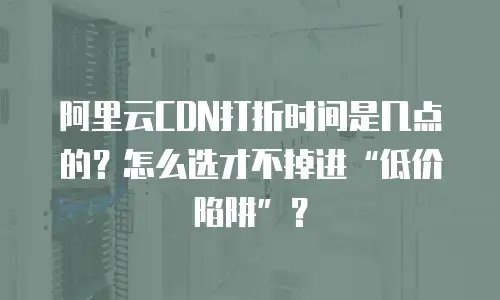 阿里云CDN打折时间是几点的？怎么选才不掉进&ldquo;低价陷阱&rdquo;？