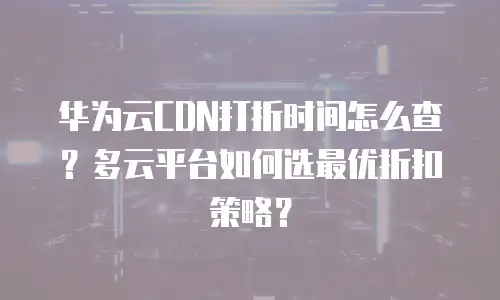 华为云CDN打折时间怎么查？多云平台如何选最优折扣策略？