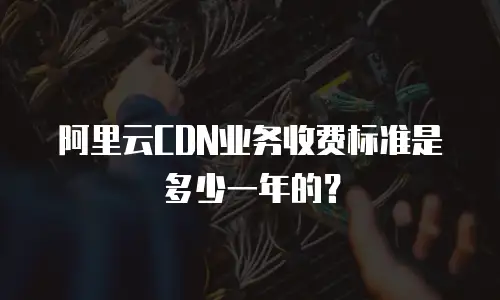 阿里云CDN业务收费标准是多少一年的？