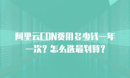 阿里云CDN费用多少钱一年一次？怎么选最划算？