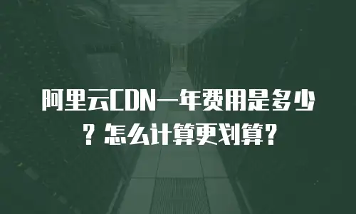 阿里云CDN一年费用是多少？怎么计算更划算？