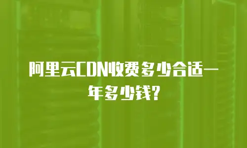 阿里云CDN收费多少合适一年多少钱？