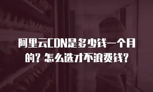 阿里云CDN是多少钱一个月的？怎么选才不浪费钱？