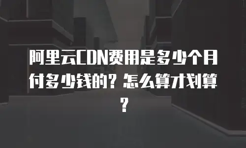 阿里云CDN费用是多少个月付多少钱的？怎么算才划算？
