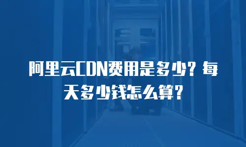 阿里云CDN费用是多少？每天多少钱怎么算？