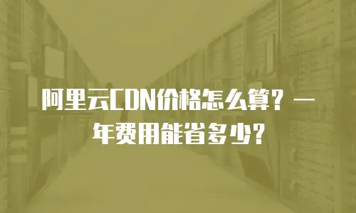 阿里云CDN价格怎么算？一年费用能省多少？