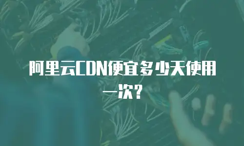 阿里云CDN便宜多少天使用一次？
