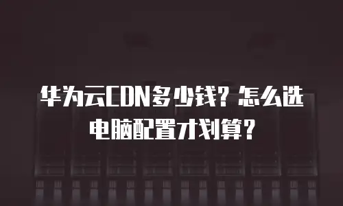 华为云CDN多少钱？怎么选电脑配置才划算？