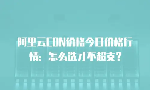 阿里云CDN价格今日价格行情：怎么选才不超支？