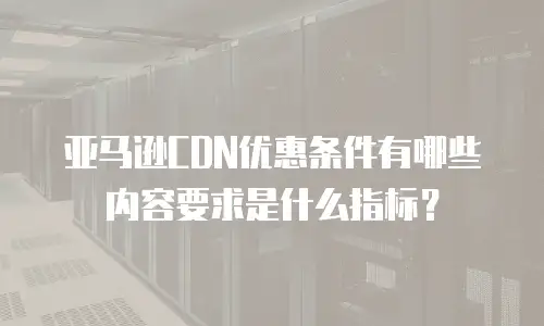亚马逊CDN优惠条件有哪些内容要求是什么指标？