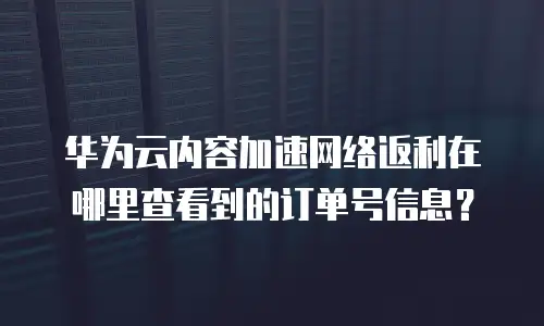华为云内容加速网络返利在哪里查看到的订单号信息？