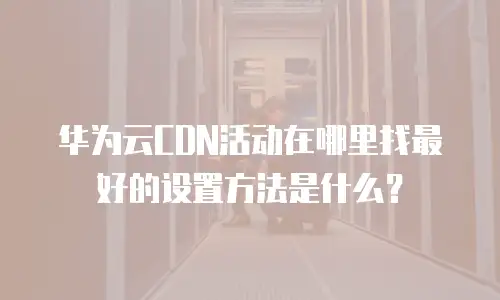 华为云CDN活动在哪里找最好的设置方法是什么？