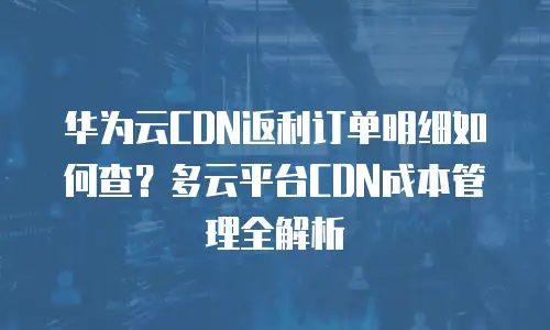 华为云CDN返利订单明细如何查？多云平台CDN成本管理全解析