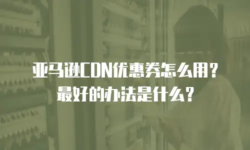 亚马逊CDN优惠券怎么用？最好的办法是什么？
