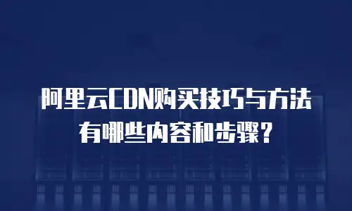 阿里云CDN购买技巧与方法有哪些内容和步骤？