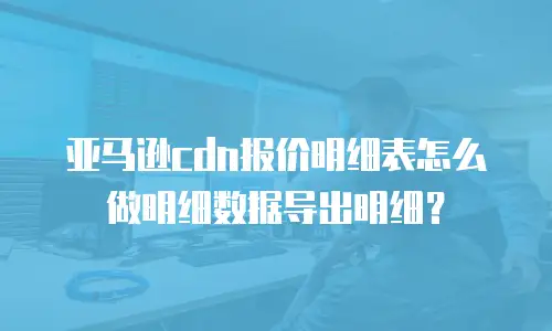 亚马逊cdn报价明细表怎么做明细数据导出明细？