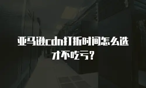亚马逊CDN打折时间怎么选才不吃亏？