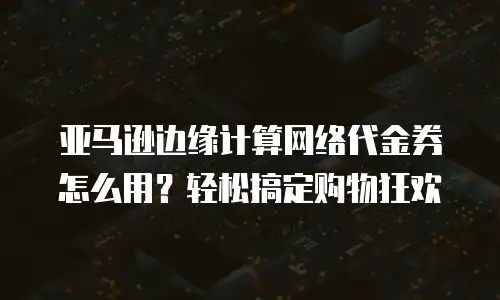 亚马逊边缘计算网络代金券怎么用？轻松搞定购物狂欢