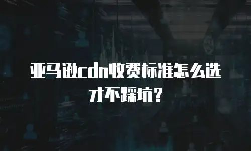 亚马逊cdn收费标准怎么选才不踩坑？