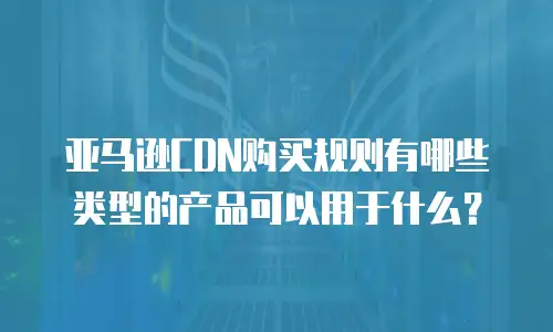亚马逊CDN购买规则有哪些类型的产品可以用于什么？