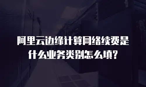 阿里云边缘计算网络续费是什么业务类别怎么填？