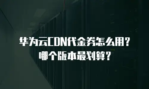华为云CDN代金券怎么用？哪个版本最划算？