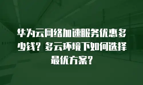 华为云网络加速服务优惠多少钱？多云环境下如何选择最优方案？