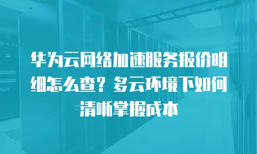 华为云网络加速服务报价明细怎么查？多云环境下如何清晰掌握成本