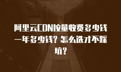 阿里云CDN按量收费多少钱一年多少钱？怎么选才不踩坑？