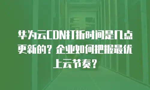 华为云CDN打折时间是几点更新的？企业如何把握最优上云节奏？