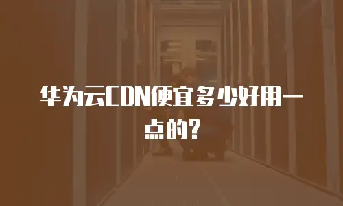 华为云CDN便宜多少好用一点的？