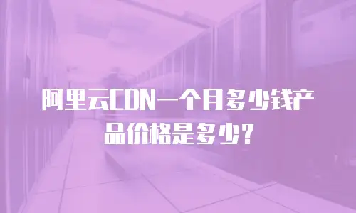 阿里云CDN一个月多少钱产品价格是多少？