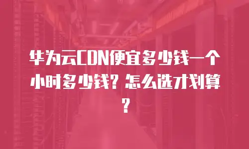 华为云CDN便宜多少钱一个小时多少钱？怎么选才划算？