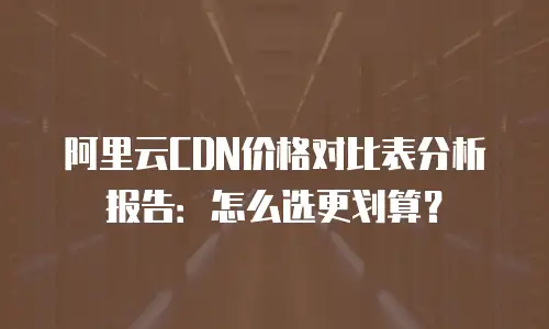 阿里云CDN价格对比表分析报告：怎么选更划算？
