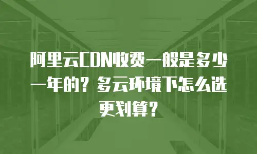 阿里云CDN收费一般是多少一年的？多云环境下怎么选更划算？