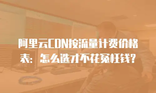 阿里云CDN按流量计费价格表：怎么选才不花冤枉钱？