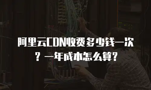阿里云CDN收费多少钱一次？一年成本怎么算？