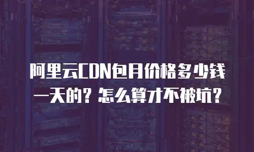 阿里云CDN包月价格多少钱一天的？怎么算才不被坑？