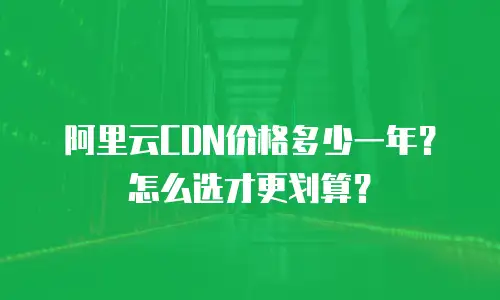 阿里云CDN价格多少一年？怎么选才更划算？