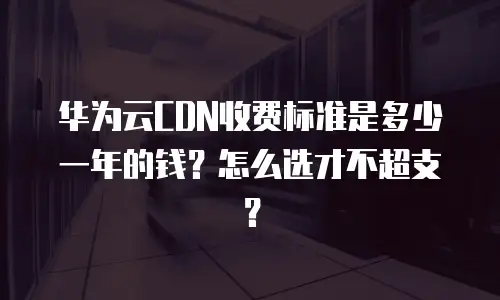 华为云CDN收费标准是多少一年的钱？怎么选才不超支？