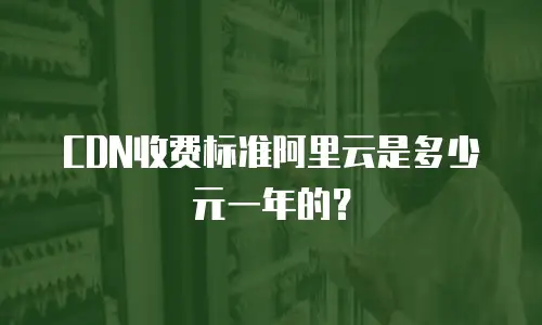 CDN收费标准阿里云是多少元一年的？