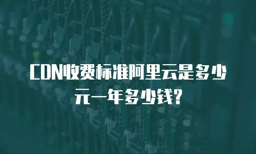 CDN收费标准阿里云是多少元一年多少钱？