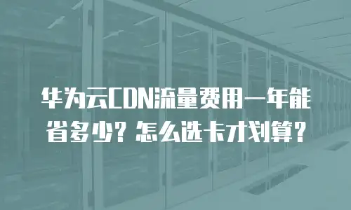 华为云CDN流量费用一年能省多少？怎么选卡才划算？