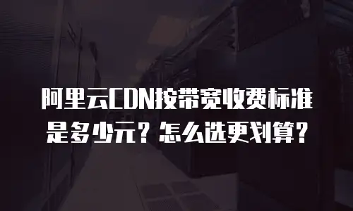 阿里云CDN按带宽收费标准是多少元？怎么选更划算？