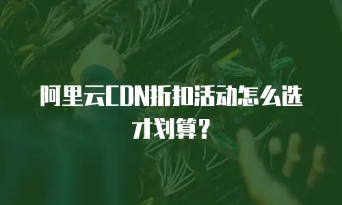 阿里云CDN折扣活动怎么选才划算？