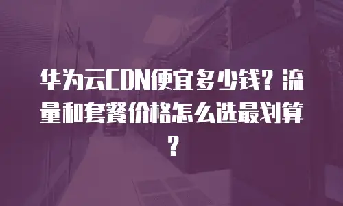 华为云CDN便宜多少钱？流量和套餐价格怎么选最划算？