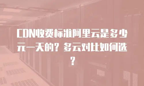 CDN收费标准阿里云是多少元一天的？多云对比如何选？