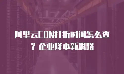 阿里云CDN打折时间怎么查？企业降本新思路